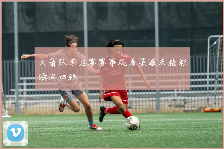 火箭队季后赛赛事观看渠道及精彩瞬间回顾