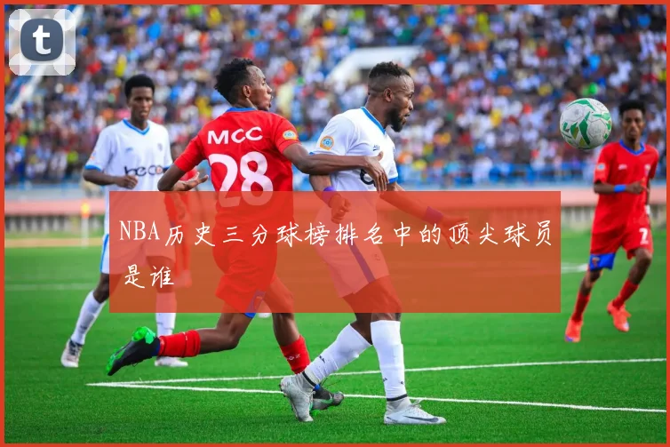 NBA历史三分球榜排名中的顶尖球员是谁