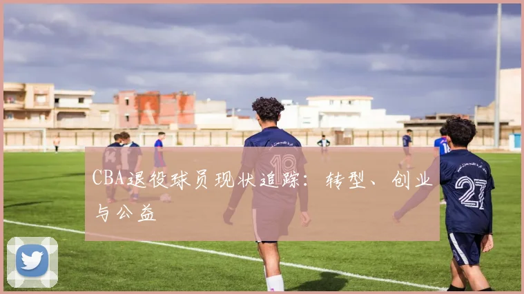 CBA退役球员现状追踪：转型、创业与公益
