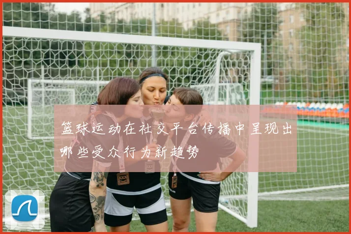 篮球运动在社交平台传播中呈现出哪些受众行为新趋势
