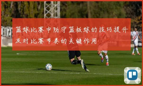 篮球比赛中防守篮板球的技巧提升及对比赛节奏的关键作用