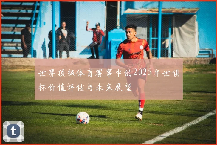 世界顶级体育赛事中的2025年世俱杯价值评估与未来展望