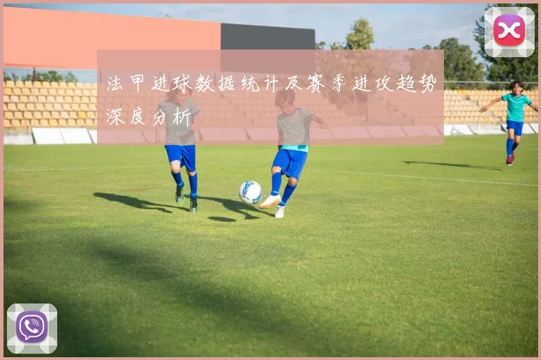 法甲进球数据统计及赛季进攻趋势深度分析